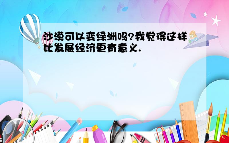 沙漠可以变绿洲吗?我觉得这样比发展经济更有意义.