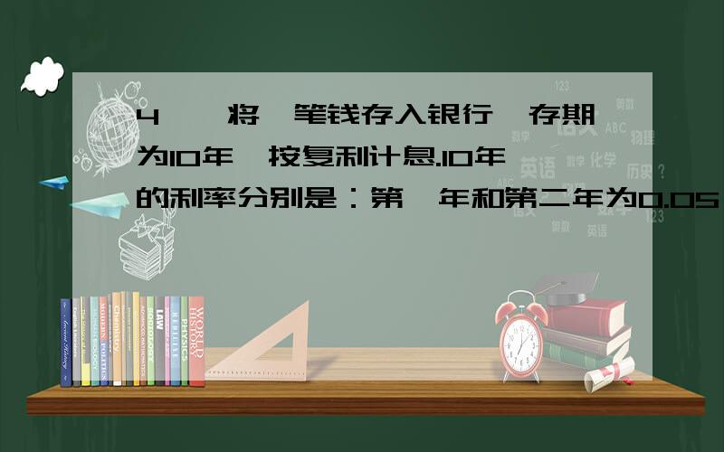 4、、将一笔钱存入银行,存期为10年,按复利计息.10年的利率分别是：第一年和第二年为0.05,第三年至第五年为0.08