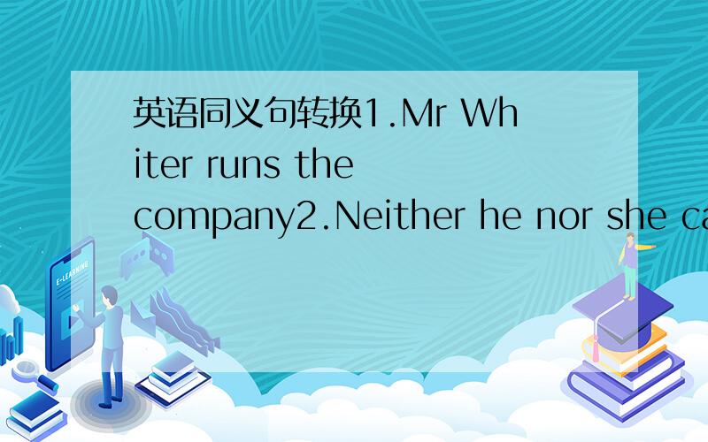 英语同义句转换1.Mr Whiter runs the company2.Neither he nor she can