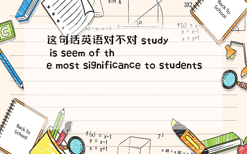 这句话英语对不对 study is seem of the most significance to students