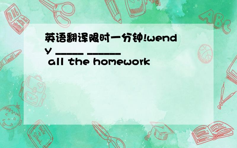 英语翻译限时一分钟!wendy _____ ______ all the homework