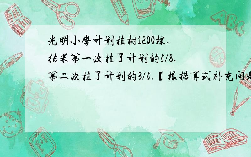 光明小学计划植树1200棵,结果第一次植了计划的5/8,第二次植了计划的3/5.【根据算式补充问题】