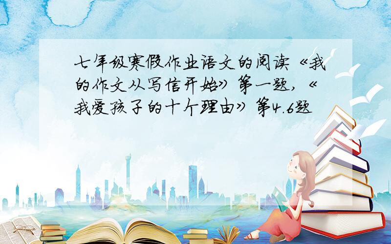 七年级寒假作业语文的阅读《我的作文从写信开始》第一题,《我爱孩子的十个理由》第4.6题