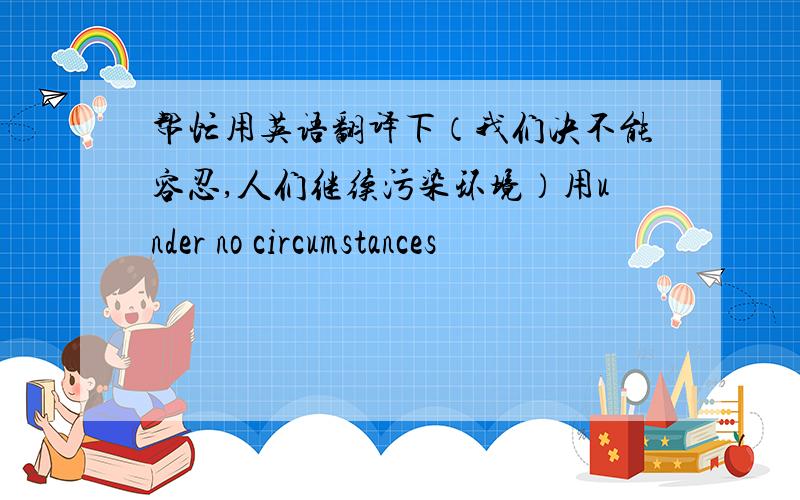 帮忙用英语翻译下（我们决不能容忍,人们继续污染环境）用under no circumstances