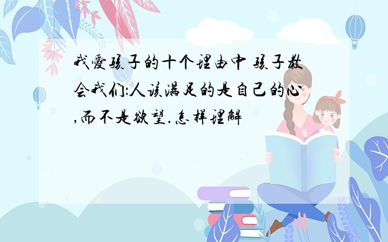 我爱孩子的十个理由中 孩子教会我们：人该满足的是自己的心,而不是欲望.怎样理解