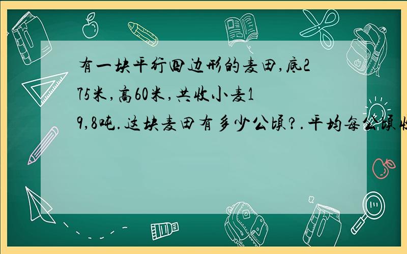 有一块平行四边形的麦田,底275米,高60米,共收小麦19,8吨.这块麦田有多少公顷?.平均每公顷收小麦多少吨?