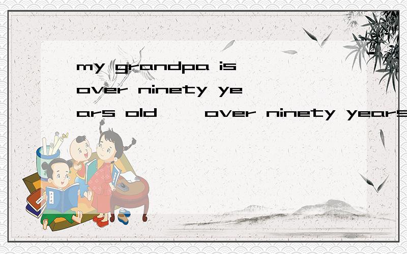 my grandpa is over ninety years old ''over ninety years old'