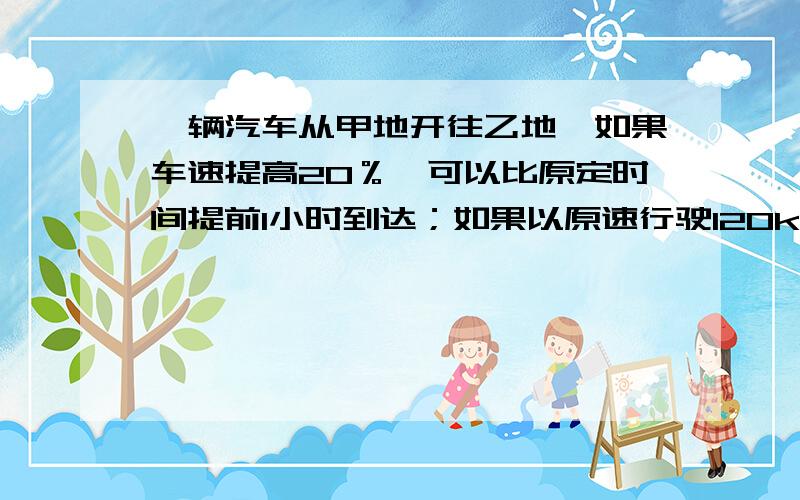 一辆汽车从甲地开往乙地,如果车速提高20％,可以比原定时间提前1小时到达；如果以原速行驶120km后,则可提前40分钟到