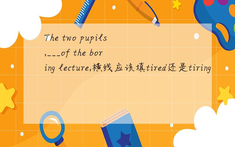 The two pupils,___of the boring lecture,横线应该填tired还是tiring