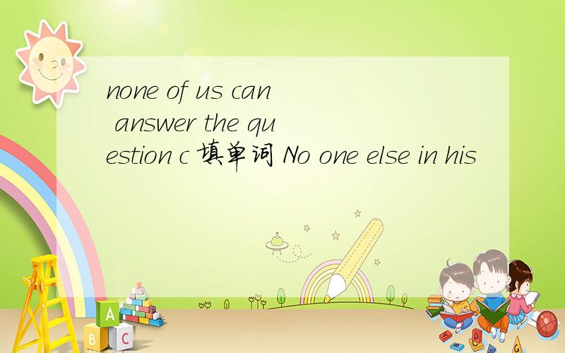 none of us can answer the question c 填单词 No one else in his