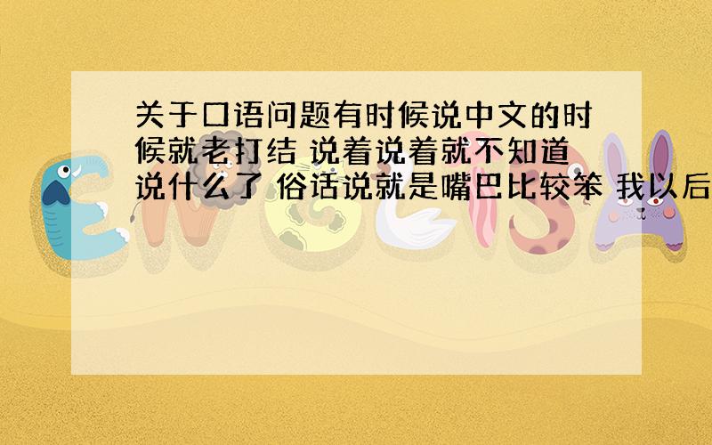 关于口语问题有时候说中文的时候就老打结 说着说着就不知道说什么了 俗话说就是嘴巴比较笨 我以后还准备好好学英语 成为与国