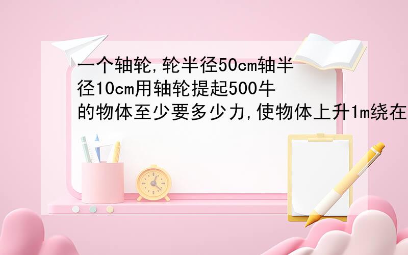 一个轴轮,轮半径50cm轴半径10cm用轴轮提起500牛的物体至少要多少力,使物体上升1m绕在轮上绳端要拉过多少