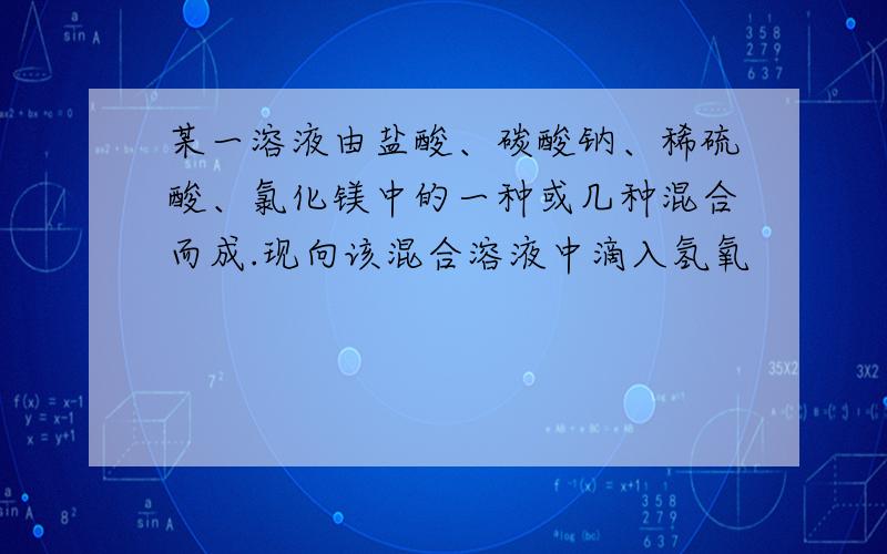 某一溶液由盐酸、碳酸钠、稀硫酸、氯化镁中的一种或几种混合而成.现向该混合溶液中滴入氢氧