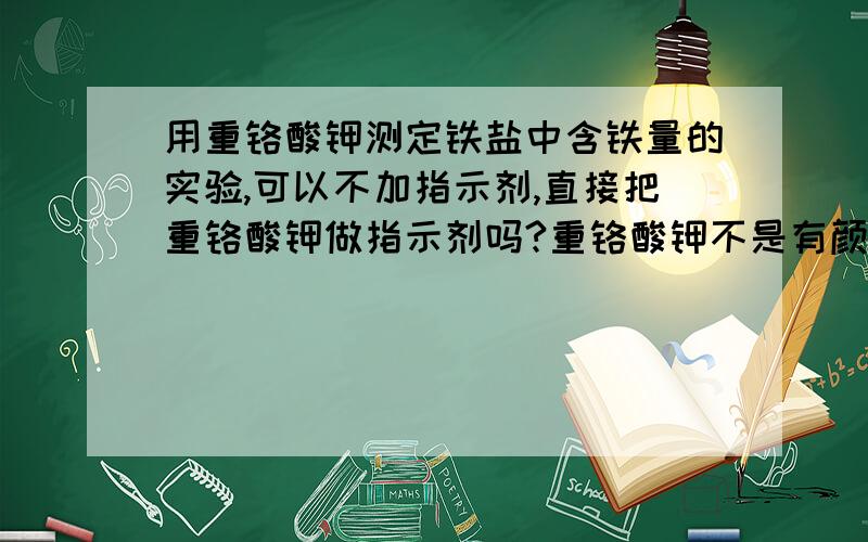 用重铬酸钾测定铁盐中含铁量的实验,可以不加指示剂,直接把重铬酸钾做指示剂吗?重铬酸钾不是有颜色的吗?