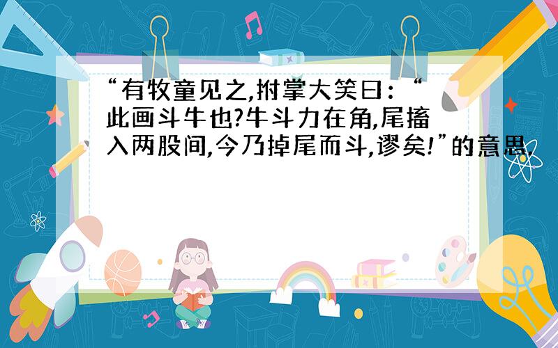 “有牧童见之,拊掌大笑曰：“此画斗牛也?牛斗力在角,尾搐入两股间,今乃掉尾而斗,谬矣!”的意思.