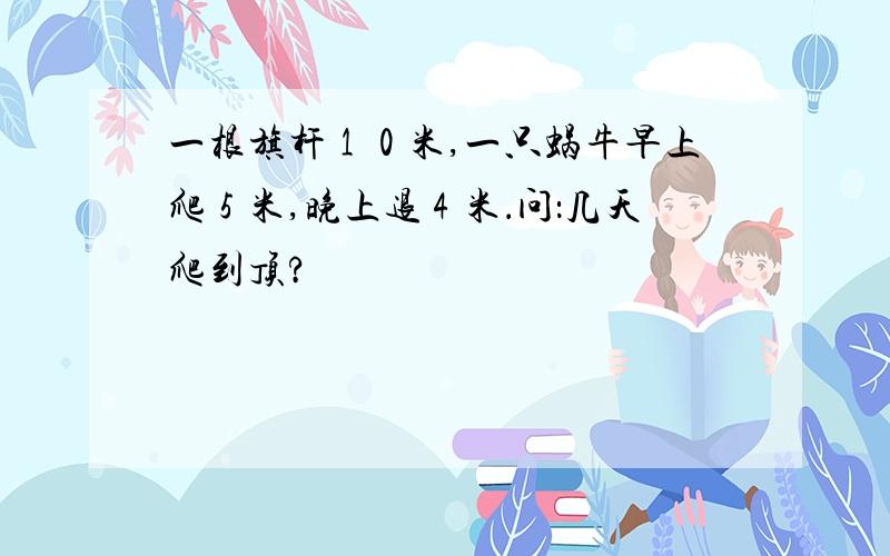 一根旗杆１０米,一只蜗牛早上爬５米,晚上退４米．问：几天爬到顶?