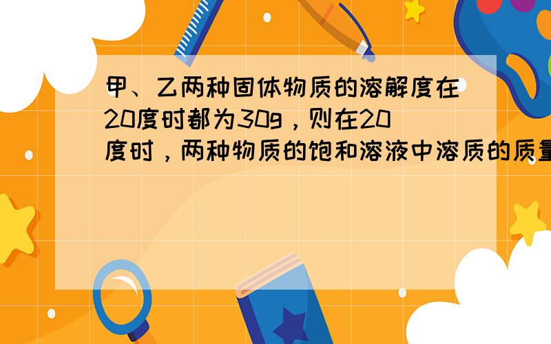 甲、乙两种固体物质的溶解度在20度时都为30g，则在20度时，两种物质的饱和溶液中溶质的质量相等吗？