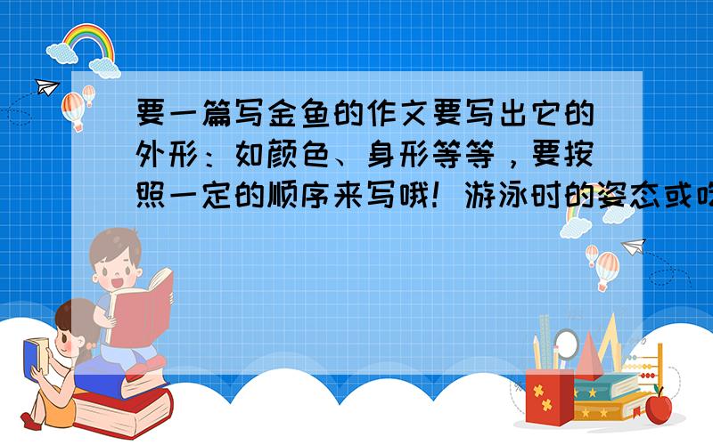 要一篇写金鱼的作文要写出它的外形：如颜色、身形等等，要按照一定的顺序来写哦！游泳时的姿态或吃食时的样子.