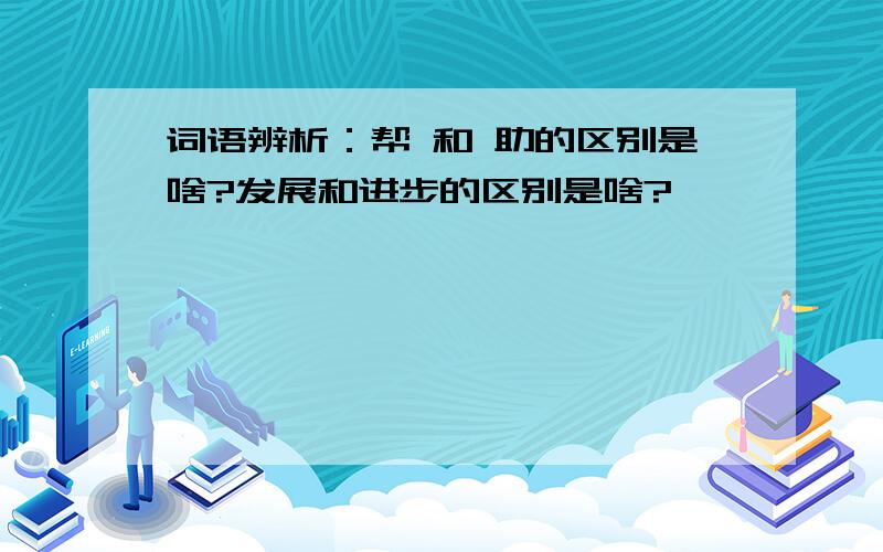 词语辨析：帮 和 助的区别是啥?发展和进步的区别是啥?