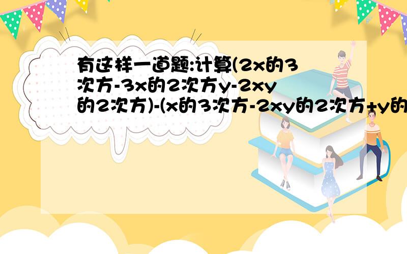 有这样一道题:计算(2x的3次方-3x的2次方y-2xy的2次方)-(x的3次方-2xy的2次方+y的3次方)+(-x的