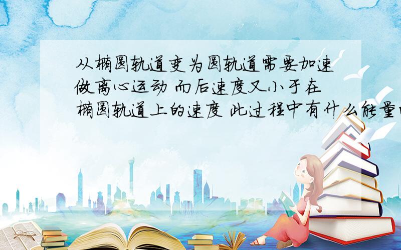 从椭圆轨道变为圆轨道需要加速做离心运动 而后速度又小于在椭圆轨道上的速度 此过程中有什么能量的转化?