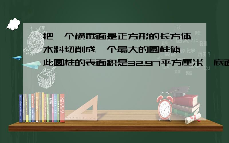 把一个横截面是正方形的长方体木料切削成一个最大的圆柱体,此圆柱的表面积是32.97平方厘米,底面直径与高