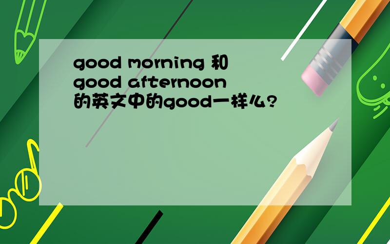 good morning 和good afternoon的英文中的good一样么?