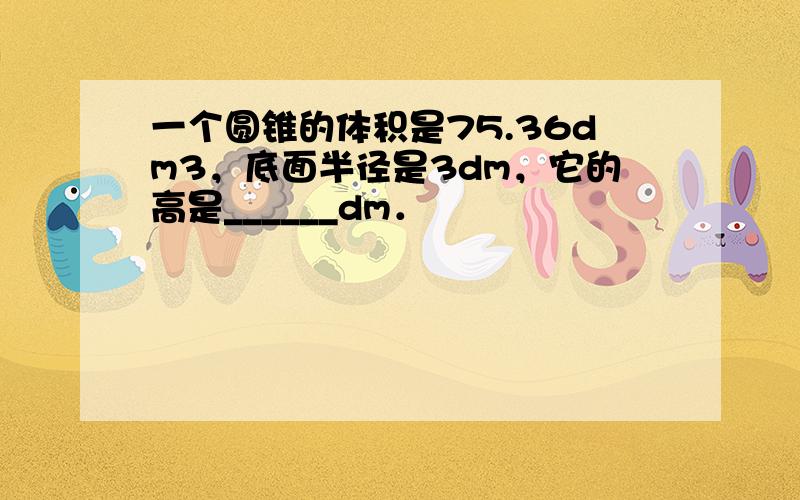 一个圆锥的体积是75.36dm3，底面半径是3dm，它的高是______dm．