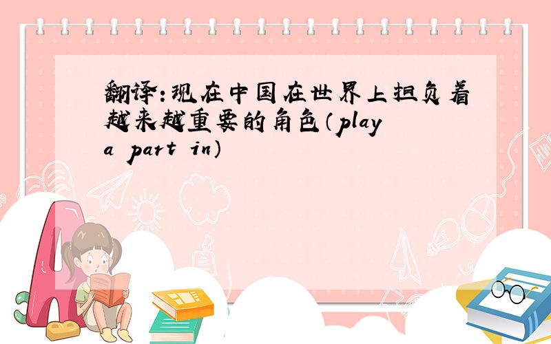 翻译：现在中国在世界上担负着越来越重要的角色（play a part in）