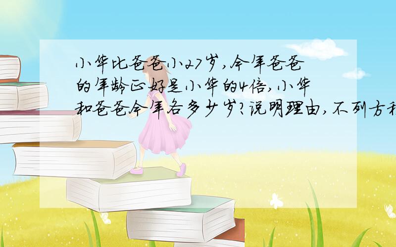 小华比爸爸小27岁,今年爸爸的年龄正好是小华的4倍,小华和爸爸今年各多少岁?说明理由,不列方程怎样求