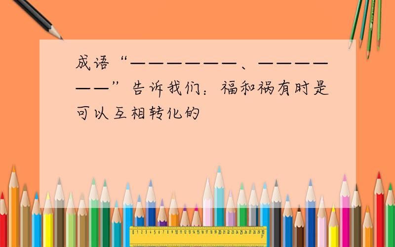 成语“——————、——————”告诉我们：福和祸有时是可以互相转化的