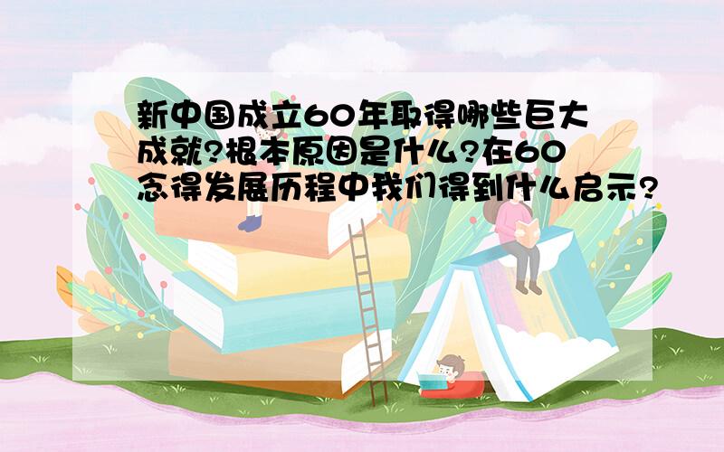 新中国成立60年取得哪些巨大成就?根本原因是什么?在60念得发展历程中我们得到什么启示?