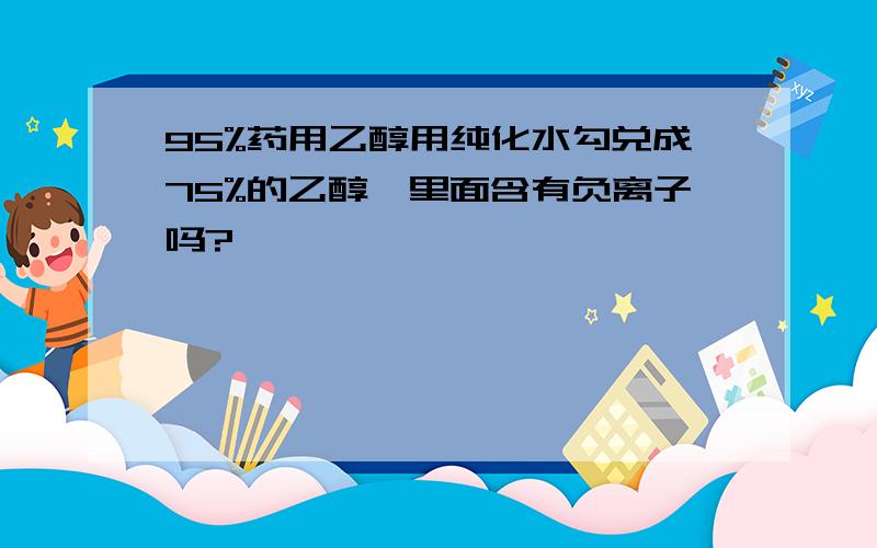 95%药用乙醇用纯化水勾兑成75%的乙醇,里面含有负离子吗?