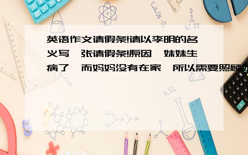 英语作文请假条!请以李明的名义写一张请假条!原因,妹妹生病了,而妈妈没有在家,所以需要照顾妹妹,不能去上学,因此向老师请