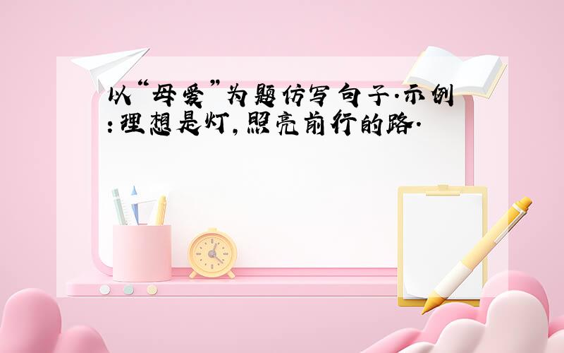 以“母爱”为题仿写句子.示例：理想是灯,照亮前行的路.