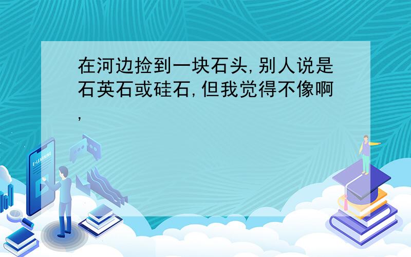 在河边捡到一块石头,别人说是石英石或硅石,但我觉得不像啊,