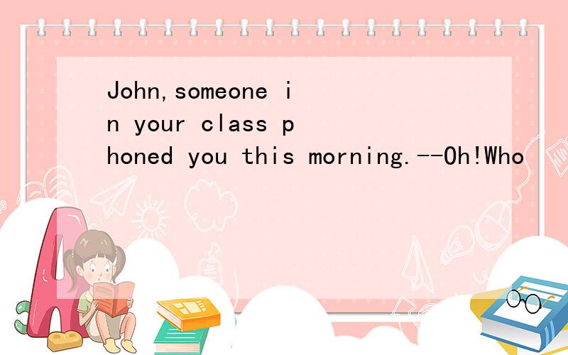 John,someone in your class phoned you this morning.--Oh!Who