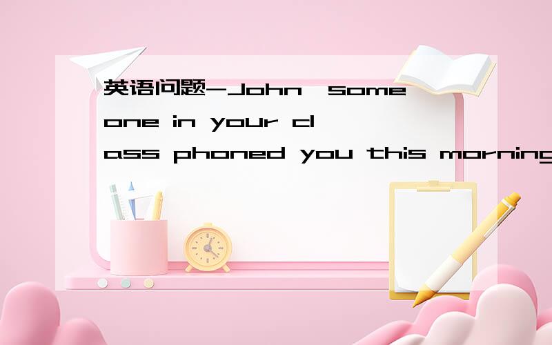 英语问题-John,someone in your class phoned you this morning.-Oh,