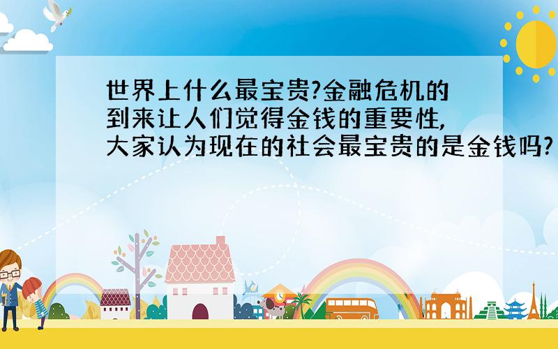 世界上什么最宝贵?金融危机的到来让人们觉得金钱的重要性,大家认为现在的社会最宝贵的是金钱吗?