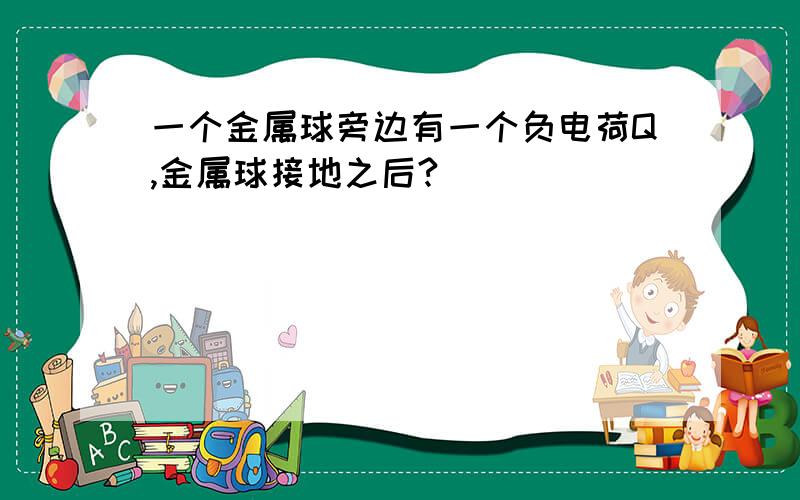 一个金属球旁边有一个负电荷Q,金属球接地之后?