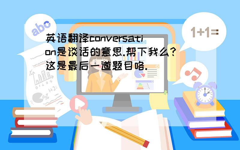 英语翻译conversation是谈话的意思.帮下我么?这是最后一道题目咯.