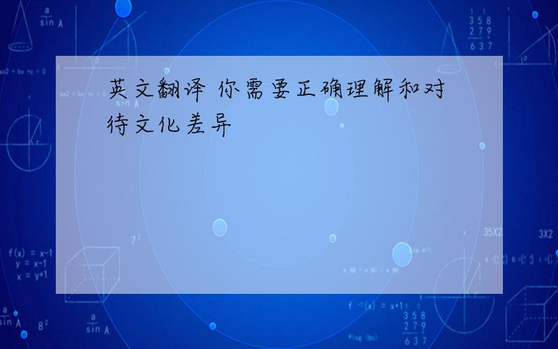 英文翻译 你需要正确理解和对待文化差异