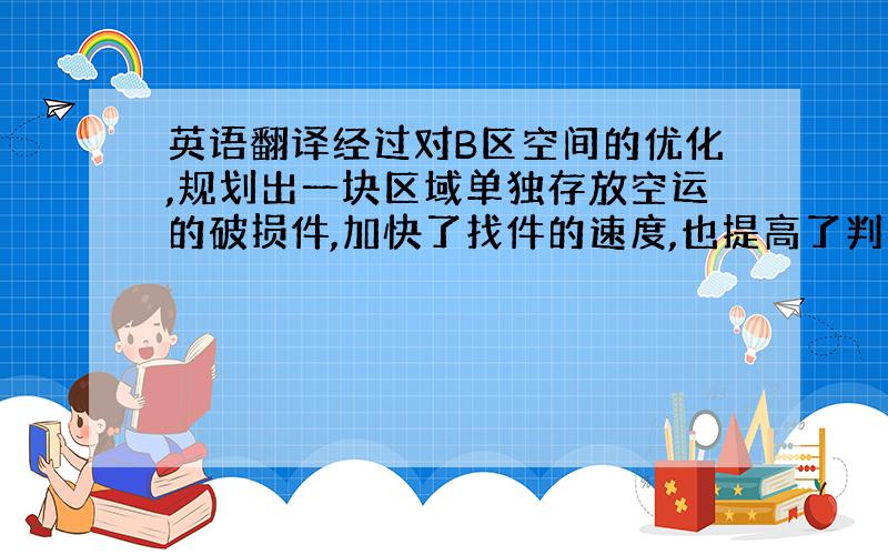 英语翻译经过对B区空间的优化,规划出一块区域单独存放空运的破损件,加快了找件的速度,也提高了判定件的效率.