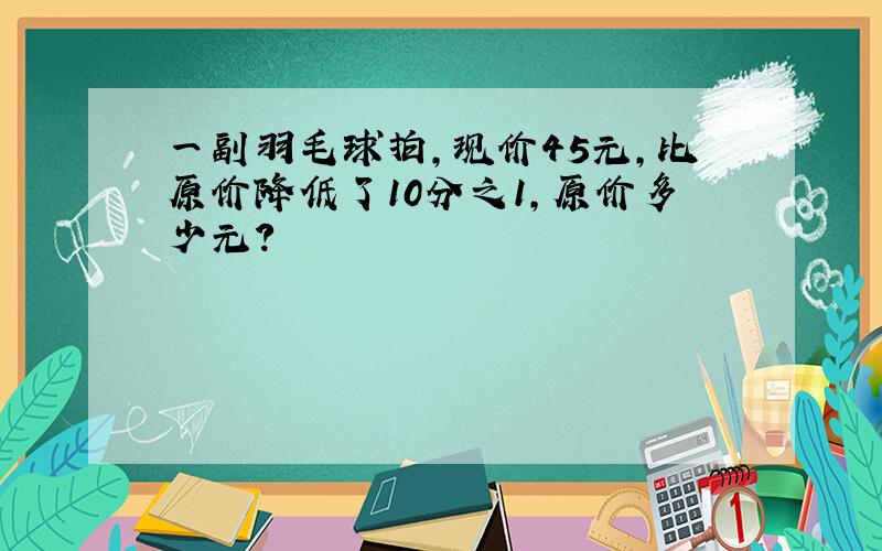 一副羽毛球拍,现价45元,比原价降低了10分之1,原价多少元?