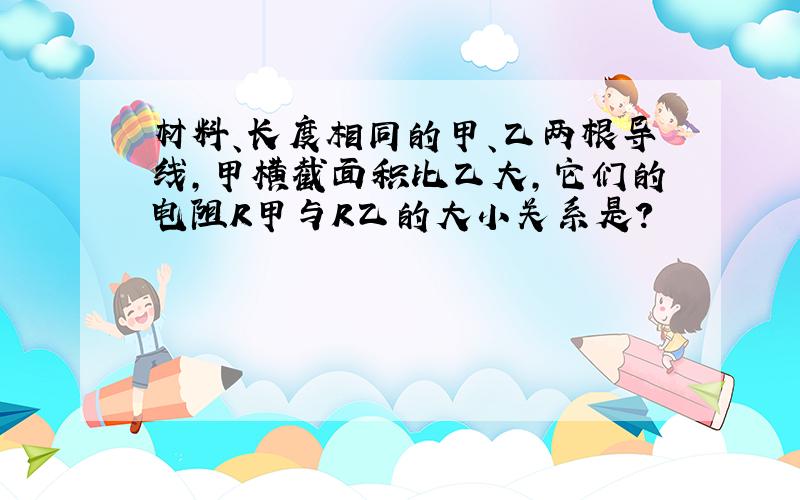 材料、长度相同的甲、乙两根导线,甲横截面积比乙大,它们的电阻R甲与R乙的大小关系是?