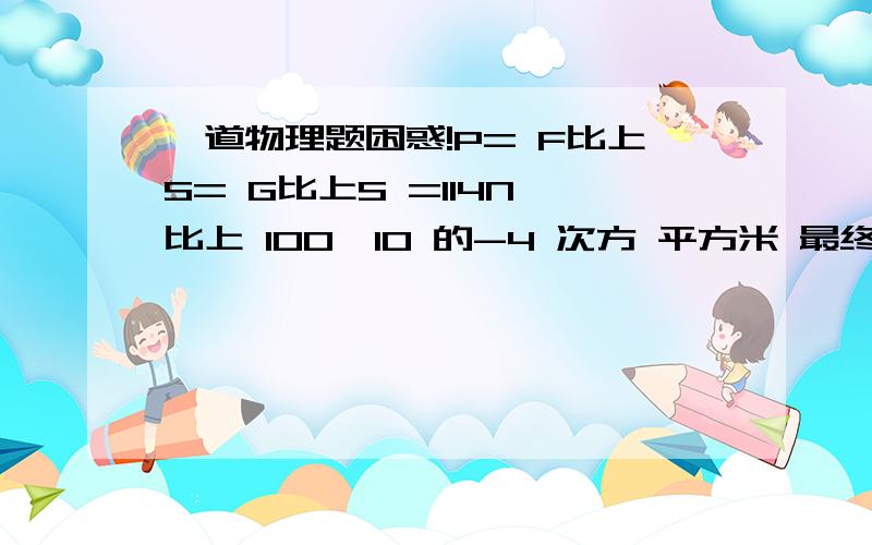 一道物理题困惑!P= F比上S= G比上S =114N 比上 100×10 的-4 次方 平方米 最终结果=1.14×1