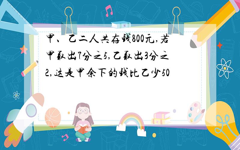 甲、乙二人共存钱800元,若甲取出7分之5,乙取出3分之2,这是甲余下的钱比乙少50