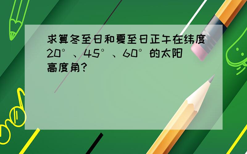 求算冬至日和夏至日正午在纬度20°、45°、60°的太阳高度角?