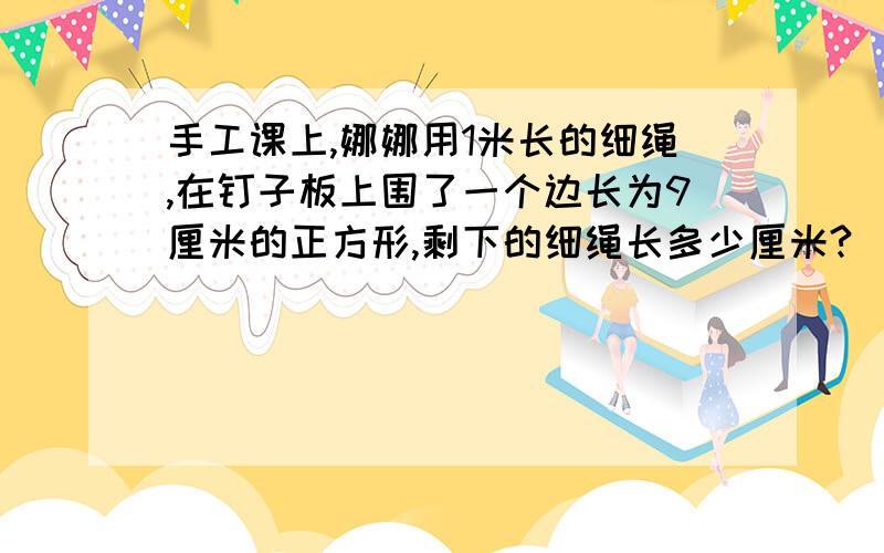 手工课上,娜娜用1米长的细绳,在钉子板上围了一个边长为9厘米的正方形,剩下的细绳长多少厘米?