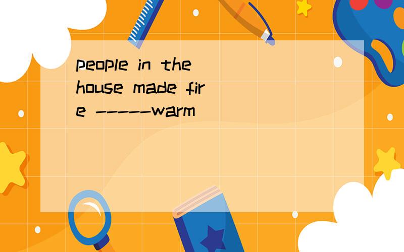 people in the house made fire -----warm